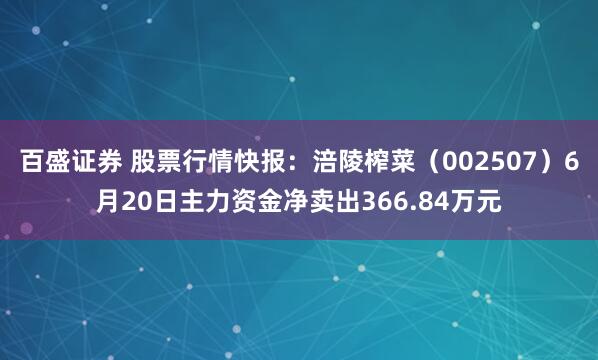 百盛证券 股票行情快报：涪陵榨菜（002507）6月20日主力资金净卖出366.84万元