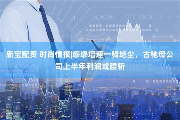 新宝配资 时尚情报|缪缪增速一骑绝尘，古驰母公司上半年利润或腰斩