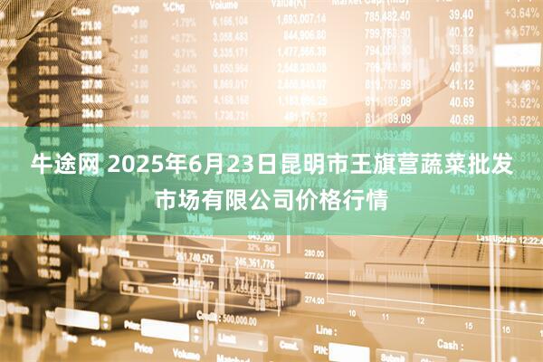 牛途网 2025年6月23日昆明市王旗营蔬菜批发市场有限公司价格行情