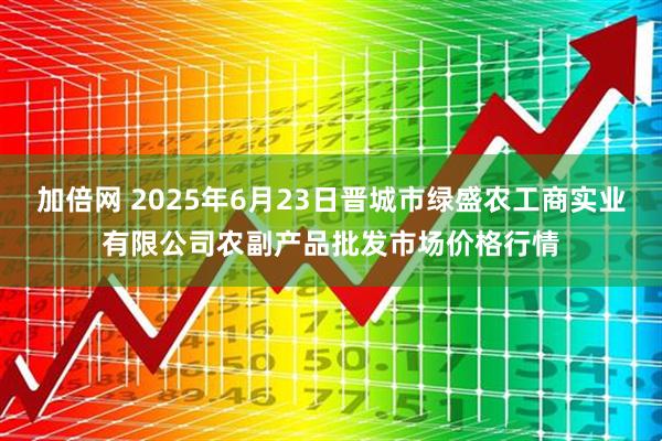 加倍网 2025年6月23日晋城市绿盛农工商实业有限公司农副产品批发市场价格行情
