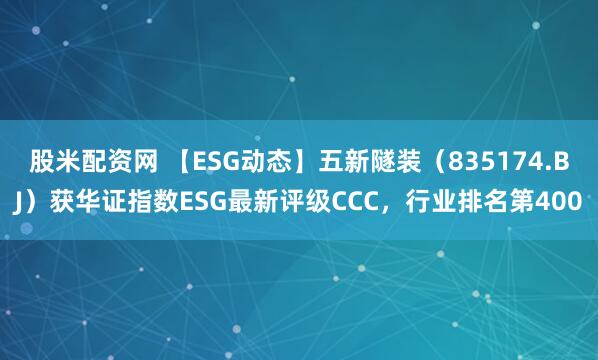 股米配资网 【ESG动态】五新隧装（835174.BJ）获华证指数ESG最新评级CCC，行业排名第400