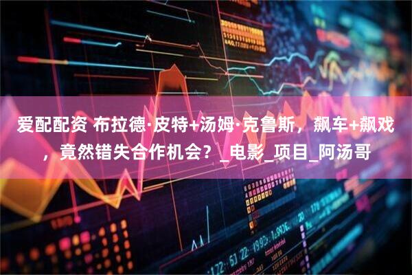 爱配配资 布拉德·皮特+汤姆·克鲁斯，飙车+飙戏，竟然错失合作机会？_电影_项目_阿汤哥