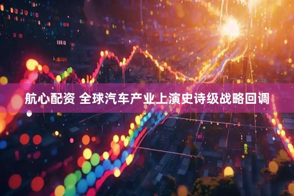 航心配资 全球汽车产业上演史诗级战略回调