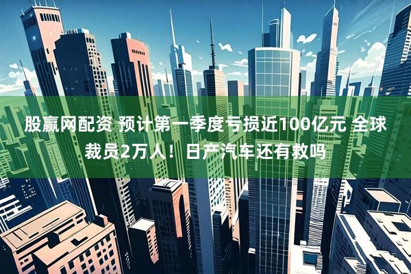 股赢网配资 预计第一季度亏损近100亿元 全球裁员2万人！日产汽车还有救吗