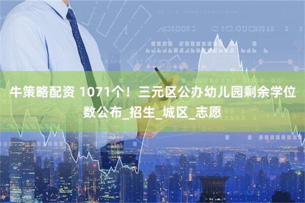 牛策略配资 1071个！三元区公办幼儿园剩余学位数公布_招生_城区_志愿