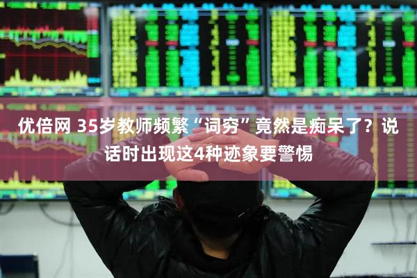 优倍网 35岁教师频繁“词穷”竟然是痴呆了？说话时出现这4种迹象要警惕