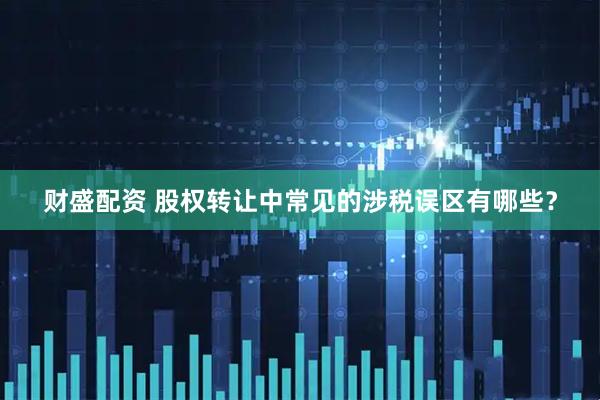 财盛配资 股权转让中常见的涉税误区有哪些？