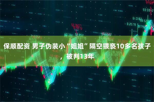 保顺配资 男子伪装小“姐姐”隔空猥亵10多名孩子，被判13年