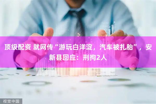 顶级配资 就网传“游玩白洋淀，汽车被扎胎”，安新县回应：刑拘2人