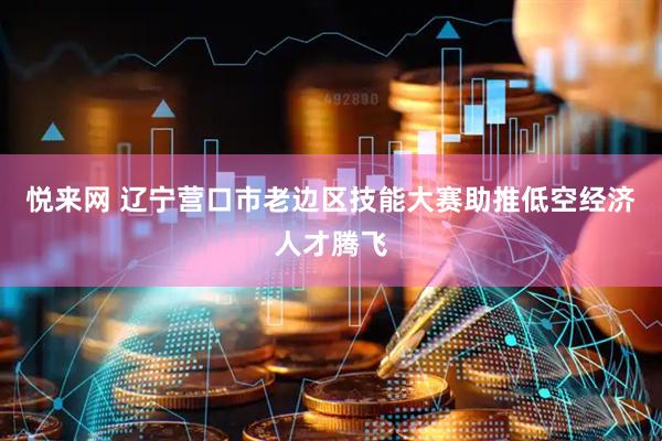 悦来网 辽宁营口市老边区技能大赛助推低空经济人才腾飞
