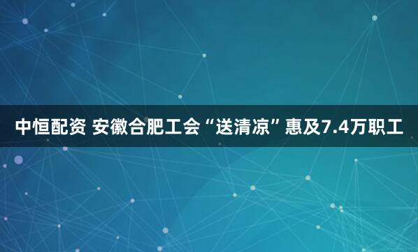 中恒配资 安徽合肥工会“送清凉”惠及7.4万职工