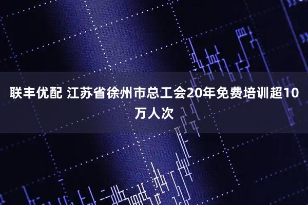 联丰优配 江苏省徐州市总工会20年免费培训超10万人次
