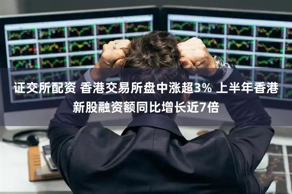 证交所配资 香港交易所盘中涨超3% 上半年香港新股融资额同比增长近7倍