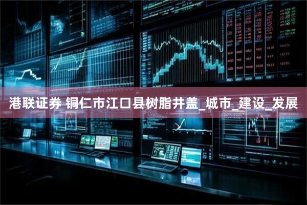 港联证券 铜仁市江口县树脂井盖_城市_建设_发展