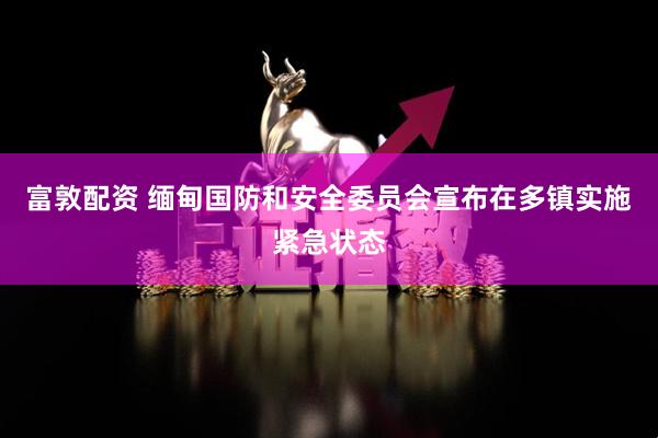 富敦配资 缅甸国防和安全委员会宣布在多镇实施紧急状态