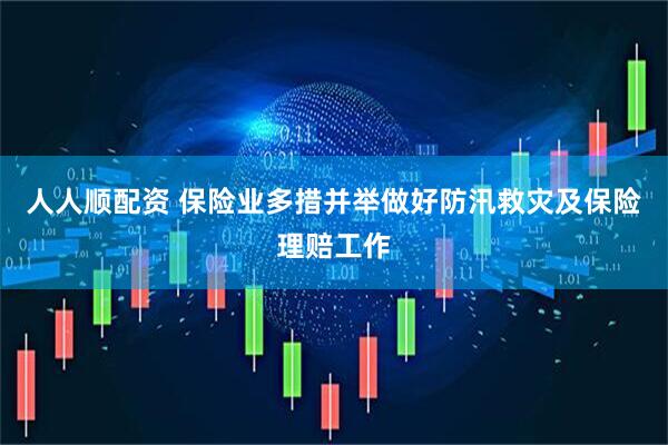人人顺配资 保险业多措并举做好防汛救灾及保险理赔工作