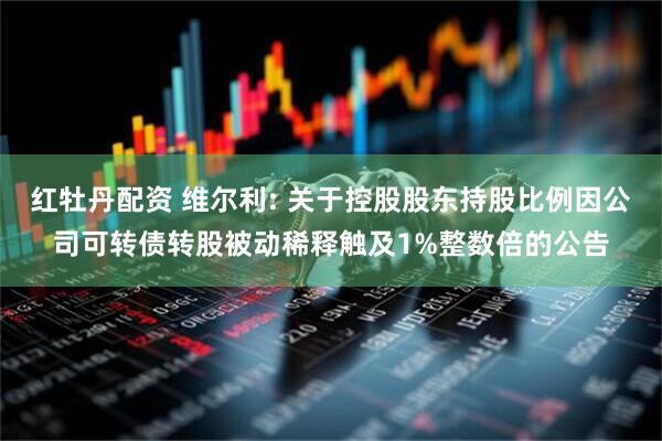 红牡丹配资 维尔利: 关于控股股东持股比例因公司可转债转股被动稀释触及1%整数倍的公告