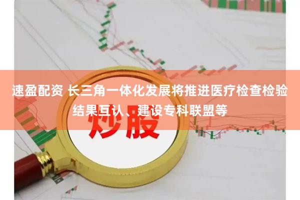 速盈配资 长三角一体化发展将推进医疗检查检验结果互认、建设专科联盟等