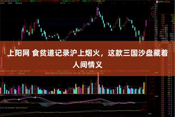 上阳网 食贫道记录沪上烟火,这款三国沙盘藏着人间情义