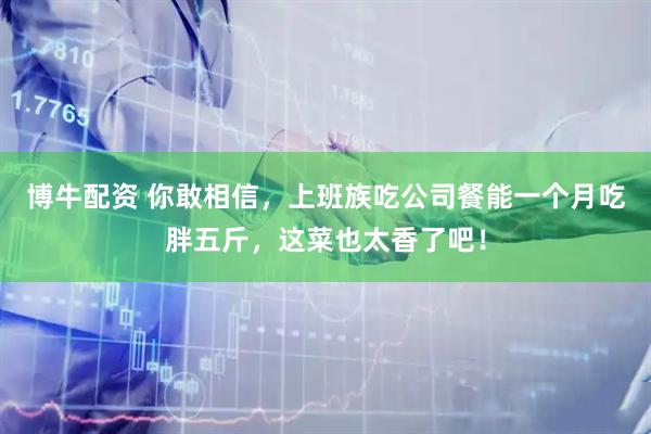 博牛配资 你敢相信,上班族吃公司餐能一个月吃胖五斤,这菜也太香了吧!