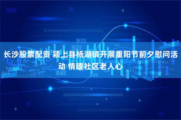 长沙股票配资 颍上县杨湖镇开展重阳节前夕慰问活动 情暖社区老人心