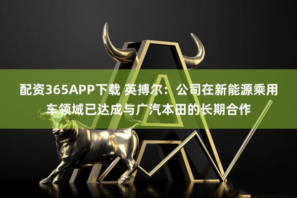 配资365APP下载 英搏尔：公司在新能源乘用车领域已达成与广汽本田的长期合作