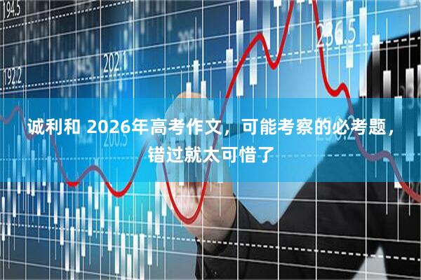 诚利和 2026年高考作文，可能考察的必考题，错过就太可惜了