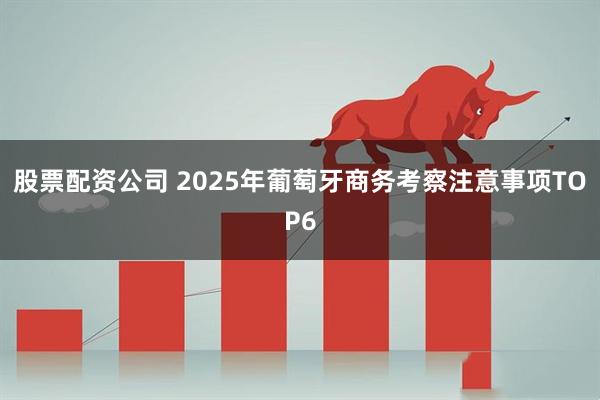 股票配资公司 2025年葡萄牙商务考察注意事项TOP6