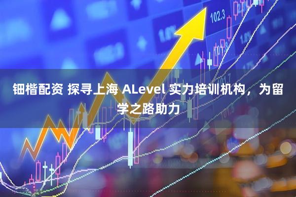 钿楷配资 探寻上海 ALevel 实力培训机构，为留学之路助力