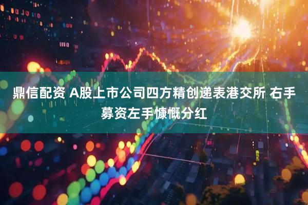 鼎信配资 A股上市公司四方精创递表港交所 右手募资左手慷慨分红
