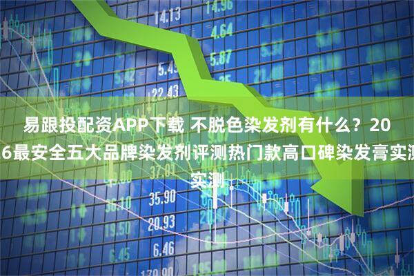 易跟投配资APP下载 不脱色染发剂有什么？2026最安全五大品牌染发剂评测热门款高口碑染发膏实测