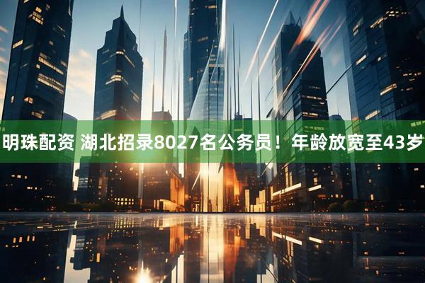 明珠配资 湖北招录8027名公务员！年龄放宽至43岁